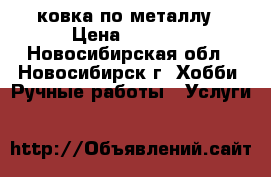 ковка по металлу › Цена ­ 1 000 - Новосибирская обл., Новосибирск г. Хобби. Ручные работы » Услуги   